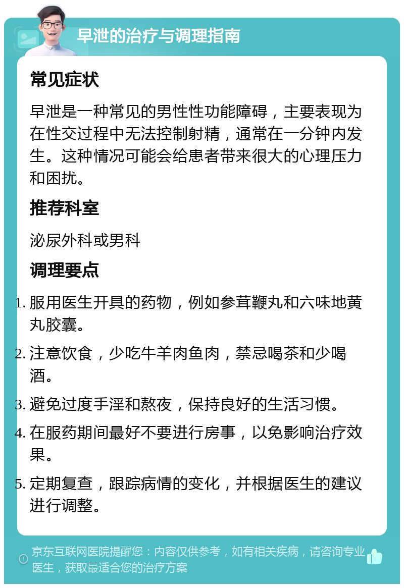 早泄的治疗与调理指南 常见症状 早泄是一种常见的男性性功能障碍，主要表现为在性交过程中无法控制射精，通常在一分钟内发生。这种情况可能会给患者带来很大的心理压力和困扰。 推荐科室 泌尿外科或男科 调理要点 服用医生开具的药物，例如参茸鞭丸和六味地黄丸胶囊。 注意饮食，少吃牛羊肉鱼肉，禁忌喝茶和少喝酒。 避免过度手淫和熬夜，保持良好的生活习惯。 在服药期间最好不要进行房事，以免影响治疗效果。 定期复查，跟踪病情的变化，并根据医生的建议进行调整。