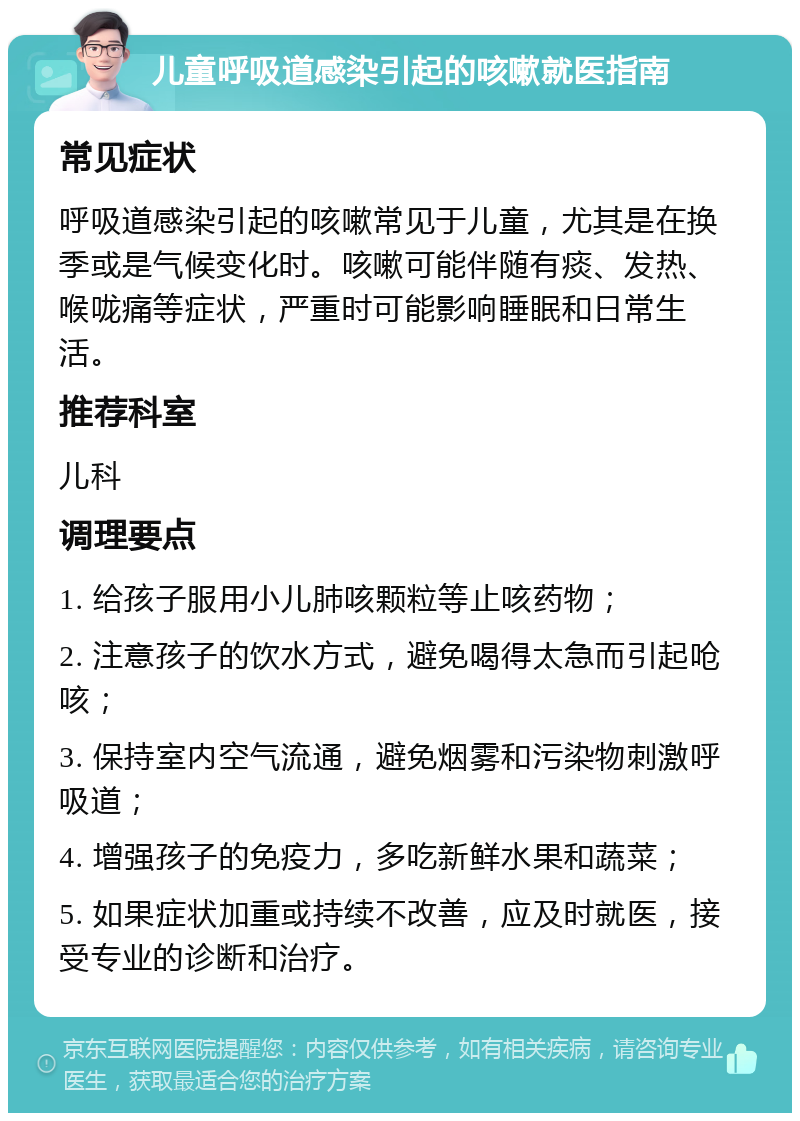 儿童呼吸道感染引起的咳嗽就医指南 常见症状 呼吸道感染引起的咳嗽常见于儿童，尤其是在换季或是气候变化时。咳嗽可能伴随有痰、发热、喉咙痛等症状，严重时可能影响睡眠和日常生活。 推荐科室 儿科 调理要点 1. 给孩子服用小儿肺咳颗粒等止咳药物； 2. 注意孩子的饮水方式，避免喝得太急而引起呛咳； 3. 保持室内空气流通，避免烟雾和污染物刺激呼吸道； 4. 增强孩子的免疫力，多吃新鲜水果和蔬菜； 5. 如果症状加重或持续不改善，应及时就医，接受专业的诊断和治疗。