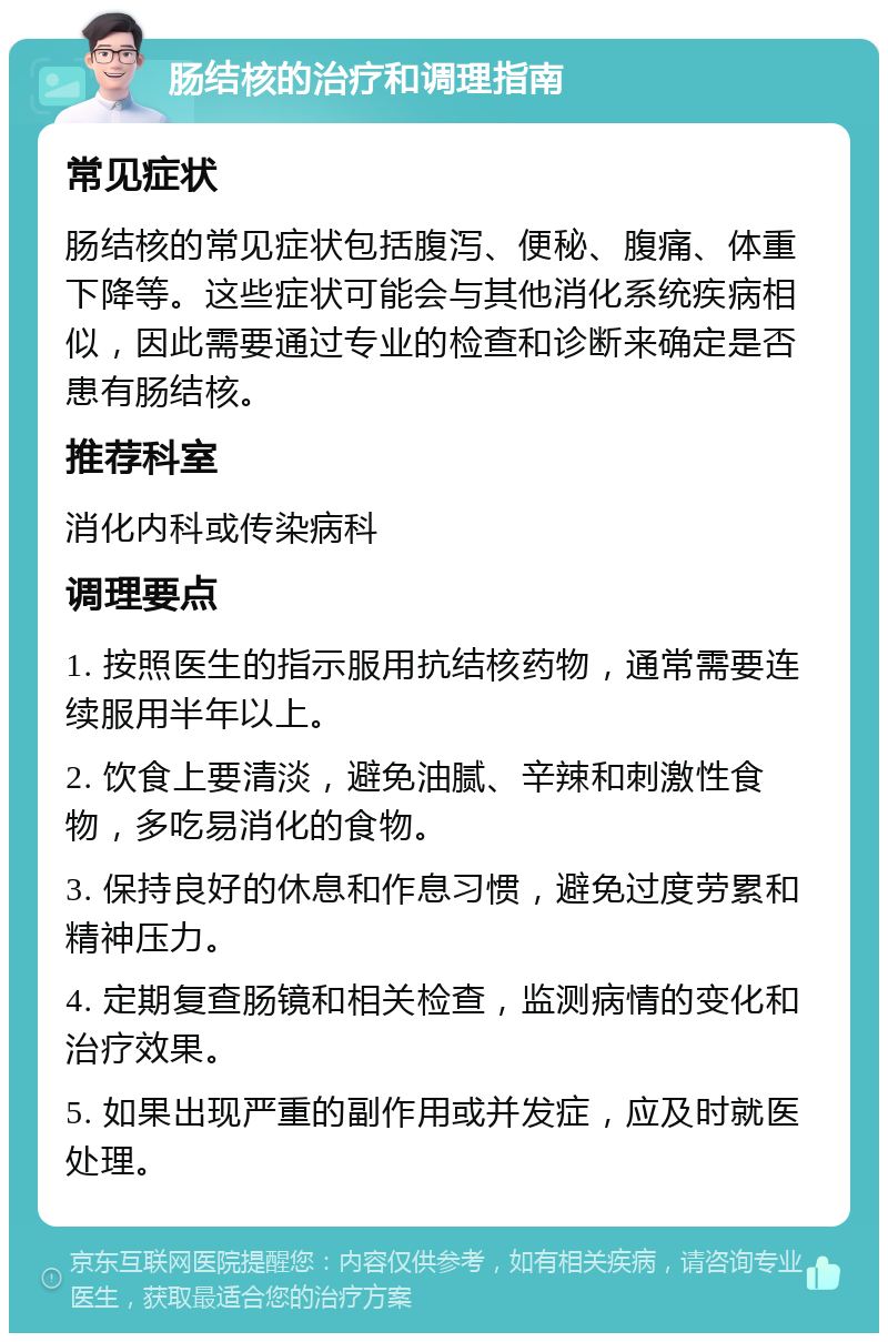 肠结核的治疗和调理指南 常见症状 肠结核的常见症状包括腹泻、便秘、腹痛、体重下降等。这些症状可能会与其他消化系统疾病相似，因此需要通过专业的检查和诊断来确定是否患有肠结核。 推荐科室 消化内科或传染病科 调理要点 1. 按照医生的指示服用抗结核药物，通常需要连续服用半年以上。 2. 饮食上要清淡，避免油腻、辛辣和刺激性食物，多吃易消化的食物。 3. 保持良好的休息和作息习惯，避免过度劳累和精神压力。 4. 定期复查肠镜和相关检查，监测病情的变化和治疗效果。 5. 如果出现严重的副作用或并发症，应及时就医处理。