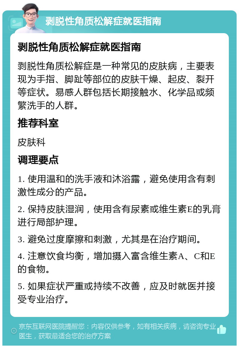 剥脱性角质松解症就医指南 剥脱性角质松解症就医指南 剥脱性角质松解症是一种常见的皮肤病，主要表现为手指、脚趾等部位的皮肤干燥、起皮、裂开等症状。易感人群包括长期接触水、化学品或频繁洗手的人群。 推荐科室 皮肤科 调理要点 1. 使用温和的洗手液和沐浴露，避免使用含有刺激性成分的产品。 2. 保持皮肤湿润，使用含有尿素或维生素E的乳膏进行局部护理。 3. 避免过度摩擦和刺激，尤其是在治疗期间。 4. 注意饮食均衡，增加摄入富含维生素A、C和E的食物。 5. 如果症状严重或持续不改善，应及时就医并接受专业治疗。