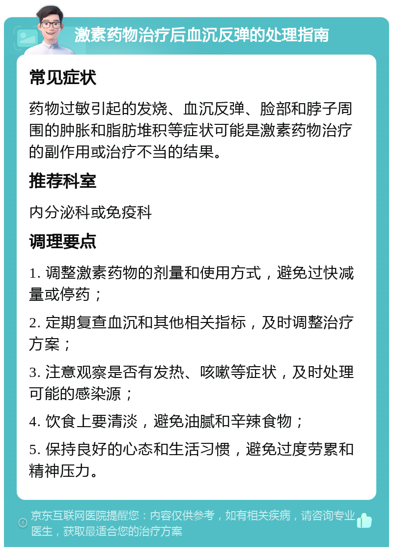 激素药物治疗后血沉反弹的处理指南 常见症状 药物过敏引起的发烧、血沉反弹、脸部和脖子周围的肿胀和脂肪堆积等症状可能是激素药物治疗的副作用或治疗不当的结果。 推荐科室 内分泌科或免疫科 调理要点 1. 调整激素药物的剂量和使用方式，避免过快减量或停药； 2. 定期复查血沉和其他相关指标，及时调整治疗方案； 3. 注意观察是否有发热、咳嗽等症状，及时处理可能的感染源； 4. 饮食上要清淡，避免油腻和辛辣食物； 5. 保持良好的心态和生活习惯，避免过度劳累和精神压力。