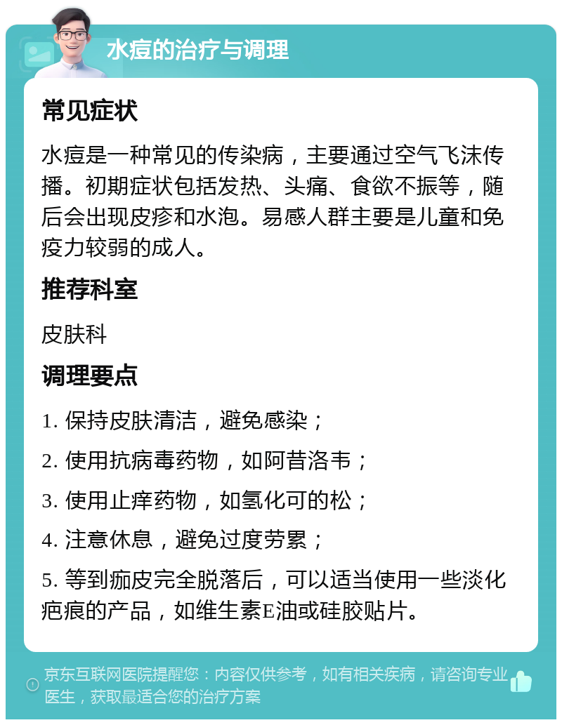 水痘的治疗与调理 常见症状 水痘是一种常见的传染病，主要通过空气飞沫传播。初期症状包括发热、头痛、食欲不振等，随后会出现皮疹和水泡。易感人群主要是儿童和免疫力较弱的成人。 推荐科室 皮肤科 调理要点 1. 保持皮肤清洁，避免感染； 2. 使用抗病毒药物，如阿昔洛韦； 3. 使用止痒药物，如氢化可的松； 4. 注意休息，避免过度劳累； 5. 等到痂皮完全脱落后，可以适当使用一些淡化疤痕的产品，如维生素E油或硅胶贴片。