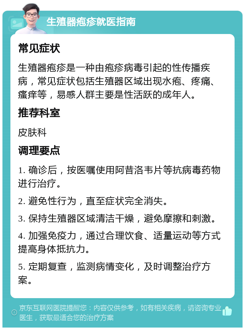 生殖器疱疹就医指南 常见症状 生殖器疱疹是一种由疱疹病毒引起的性传播疾病，常见症状包括生殖器区域出现水疱、疼痛、瘙痒等，易感人群主要是性活跃的成年人。 推荐科室 皮肤科 调理要点 1. 确诊后，按医嘱使用阿昔洛韦片等抗病毒药物进行治疗。 2. 避免性行为，直至症状完全消失。 3. 保持生殖器区域清洁干燥，避免摩擦和刺激。 4. 加强免疫力，通过合理饮食、适量运动等方式提高身体抵抗力。 5. 定期复查，监测病情变化，及时调整治疗方案。