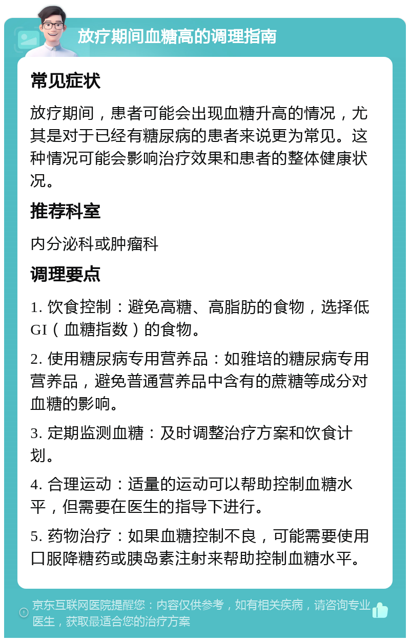 放疗期间血糖高的调理指南 常见症状 放疗期间，患者可能会出现血糖升高的情况，尤其是对于已经有糖尿病的患者来说更为常见。这种情况可能会影响治疗效果和患者的整体健康状况。 推荐科室 内分泌科或肿瘤科 调理要点 1. 饮食控制：避免高糖、高脂肪的食物，选择低GI（血糖指数）的食物。 2. 使用糖尿病专用营养品：如雅培的糖尿病专用营养品，避免普通营养品中含有的蔗糖等成分对血糖的影响。 3. 定期监测血糖：及时调整治疗方案和饮食计划。 4. 合理运动：适量的运动可以帮助控制血糖水平，但需要在医生的指导下进行。 5. 药物治疗：如果血糖控制不良，可能需要使用口服降糖药或胰岛素注射来帮助控制血糖水平。