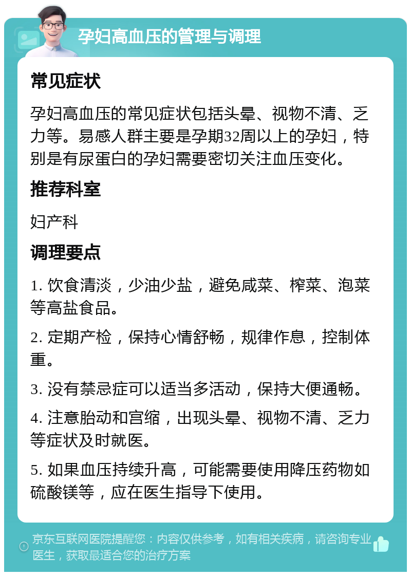 孕妇高血压的管理与调理 常见症状 孕妇高血压的常见症状包括头晕、视物不清、乏力等。易感人群主要是孕期32周以上的孕妇，特别是有尿蛋白的孕妇需要密切关注血压变化。 推荐科室 妇产科 调理要点 1. 饮食清淡，少油少盐，避免咸菜、榨菜、泡菜等高盐食品。 2. 定期产检，保持心情舒畅，规律作息，控制体重。 3. 没有禁忌症可以适当多活动，保持大便通畅。 4. 注意胎动和宫缩，出现头晕、视物不清、乏力等症状及时就医。 5. 如果血压持续升高，可能需要使用降压药物如硫酸镁等，应在医生指导下使用。