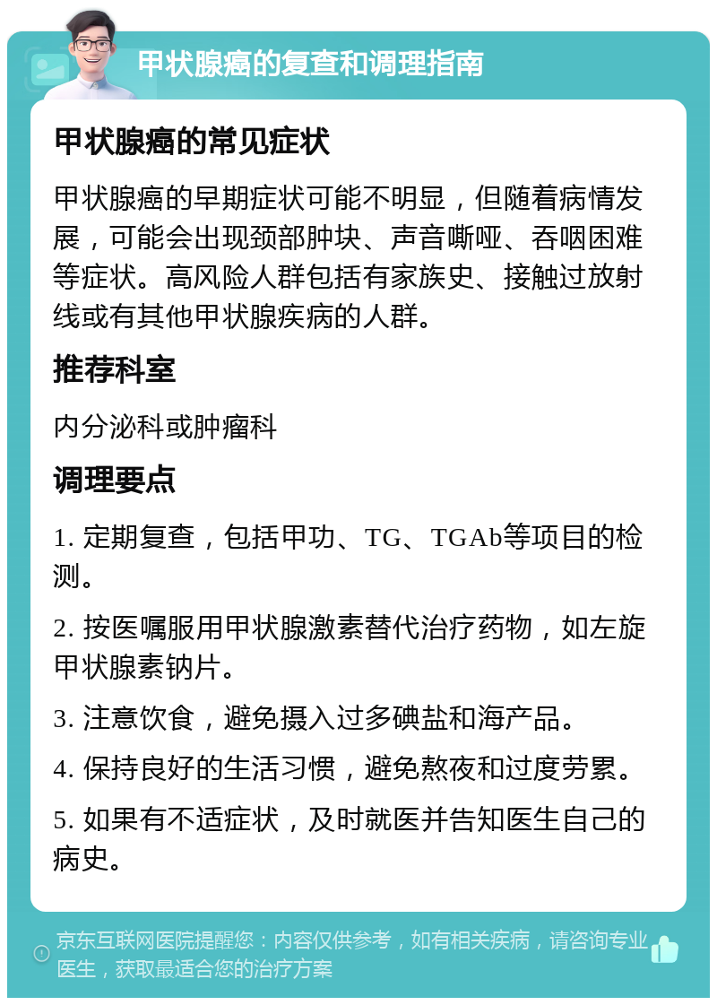 甲状腺癌的复查和调理指南 甲状腺癌的常见症状 甲状腺癌的早期症状可能不明显，但随着病情发展，可能会出现颈部肿块、声音嘶哑、吞咽困难等症状。高风险人群包括有家族史、接触过放射线或有其他甲状腺疾病的人群。 推荐科室 内分泌科或肿瘤科 调理要点 1. 定期复查，包括甲功、TG、TGAb等项目的检测。 2. 按医嘱服用甲状腺激素替代治疗药物，如左旋甲状腺素钠片。 3. 注意饮食，避免摄入过多碘盐和海产品。 4. 保持良好的生活习惯，避免熬夜和过度劳累。 5. 如果有不适症状，及时就医并告知医生自己的病史。