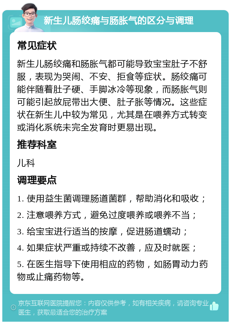 新生儿肠绞痛与肠胀气的区分与调理 常见症状 新生儿肠绞痛和肠胀气都可能导致宝宝肚子不舒服，表现为哭闹、不安、拒食等症状。肠绞痛可能伴随着肚子硬、手脚冰冷等现象，而肠胀气则可能引起放屁带出大便、肚子胀等情况。这些症状在新生儿中较为常见，尤其是在喂养方式转变或消化系统未完全发育时更易出现。 推荐科室 儿科 调理要点 1. 使用益生菌调理肠道菌群，帮助消化和吸收； 2. 注意喂养方式，避免过度喂养或喂养不当； 3. 给宝宝进行适当的按摩，促进肠道蠕动； 4. 如果症状严重或持续不改善，应及时就医； 5. 在医生指导下使用相应的药物，如肠胃动力药物或止痛药物等。