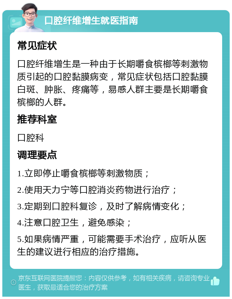 口腔纤维增生就医指南 常见症状 口腔纤维增生是一种由于长期嚼食槟榔等刺激物质引起的口腔黏膜病变，常见症状包括口腔黏膜白斑、肿胀、疼痛等，易感人群主要是长期嚼食槟榔的人群。 推荐科室 口腔科 调理要点 1.立即停止嚼食槟榔等刺激物质； 2.使用天力宁等口腔消炎药物进行治疗； 3.定期到口腔科复诊，及时了解病情变化； 4.注意口腔卫生，避免感染； 5.如果病情严重，可能需要手术治疗，应听从医生的建议进行相应的治疗措施。