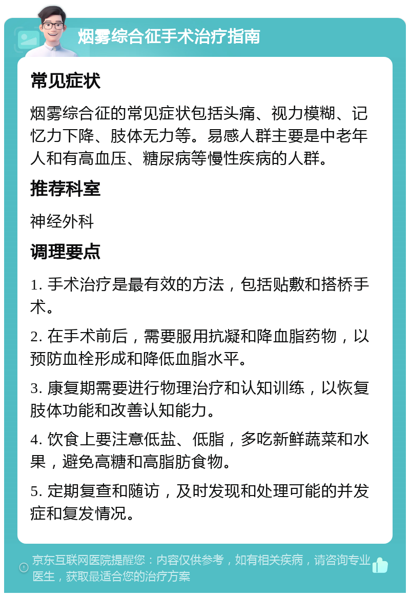 烟雾综合征手术治疗指南 常见症状 烟雾综合征的常见症状包括头痛、视力模糊、记忆力下降、肢体无力等。易感人群主要是中老年人和有高血压、糖尿病等慢性疾病的人群。 推荐科室 神经外科 调理要点 1. 手术治疗是最有效的方法，包括贴敷和搭桥手术。 2. 在手术前后，需要服用抗凝和降血脂药物，以预防血栓形成和降低血脂水平。 3. 康复期需要进行物理治疗和认知训练，以恢复肢体功能和改善认知能力。 4. 饮食上要注意低盐、低脂，多吃新鲜蔬菜和水果，避免高糖和高脂肪食物。 5. 定期复查和随访，及时发现和处理可能的并发症和复发情况。