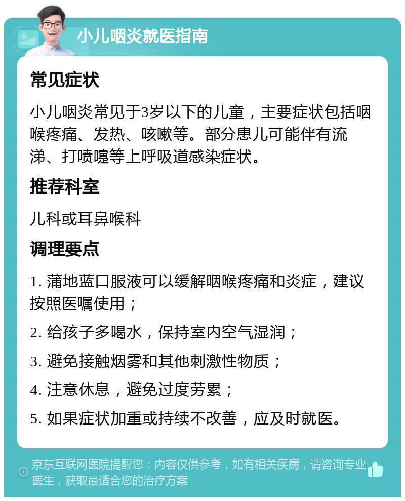 小儿咽炎就医指南 常见症状 小儿咽炎常见于3岁以下的儿童，主要症状包括咽喉疼痛、发热、咳嗽等。部分患儿可能伴有流涕、打喷嚏等上呼吸道感染症状。 推荐科室 儿科或耳鼻喉科 调理要点 1. 蒲地蓝口服液可以缓解咽喉疼痛和炎症，建议按照医嘱使用； 2. 给孩子多喝水，保持室内空气湿润； 3. 避免接触烟雾和其他刺激性物质； 4. 注意休息，避免过度劳累； 5. 如果症状加重或持续不改善，应及时就医。