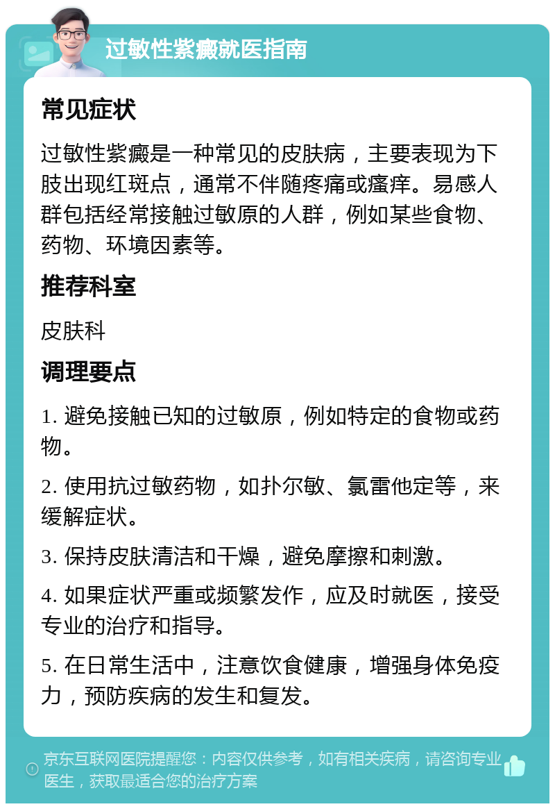 过敏性紫癜就医指南 常见症状 过敏性紫癜是一种常见的皮肤病，主要表现为下肢出现红斑点，通常不伴随疼痛或瘙痒。易感人群包括经常接触过敏原的人群，例如某些食物、药物、环境因素等。 推荐科室 皮肤科 调理要点 1. 避免接触已知的过敏原，例如特定的食物或药物。 2. 使用抗过敏药物，如扑尔敏、氯雷他定等，来缓解症状。 3. 保持皮肤清洁和干燥，避免摩擦和刺激。 4. 如果症状严重或频繁发作，应及时就医，接受专业的治疗和指导。 5. 在日常生活中，注意饮食健康，增强身体免疫力，预防疾病的发生和复发。