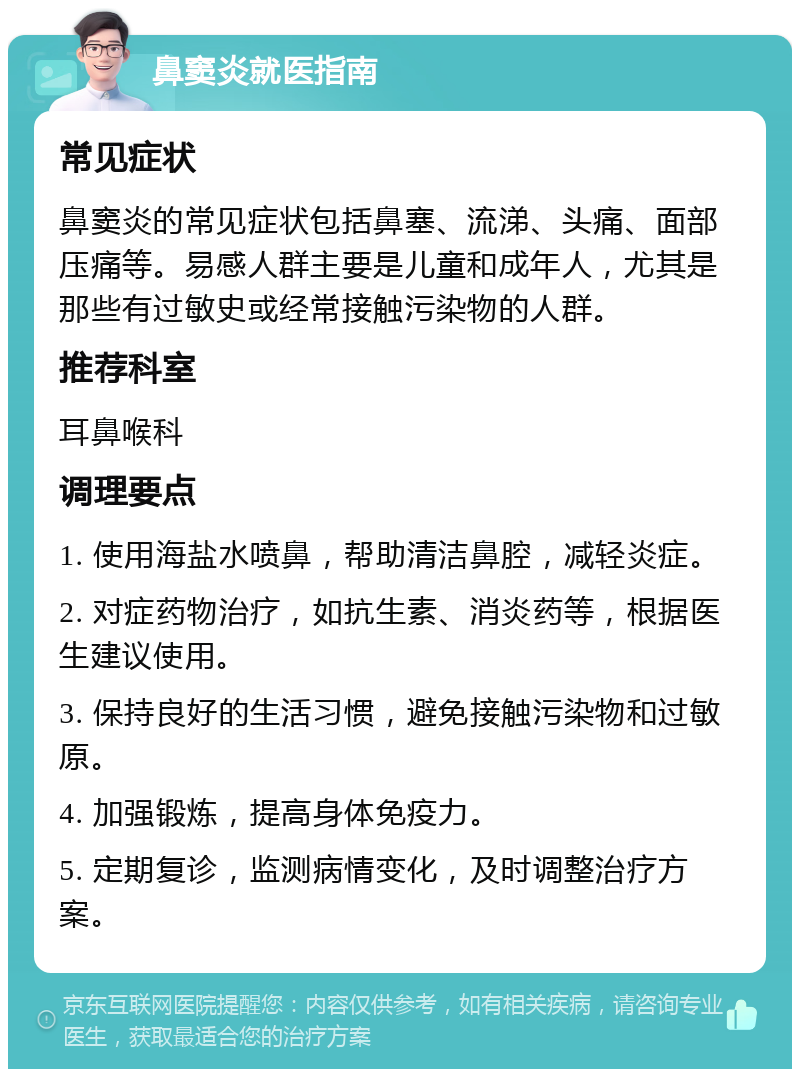 鼻窦炎就医指南 常见症状 鼻窦炎的常见症状包括鼻塞、流涕、头痛、面部压痛等。易感人群主要是儿童和成年人，尤其是那些有过敏史或经常接触污染物的人群。 推荐科室 耳鼻喉科 调理要点 1. 使用海盐水喷鼻，帮助清洁鼻腔，减轻炎症。 2. 对症药物治疗，如抗生素、消炎药等，根据医生建议使用。 3. 保持良好的生活习惯，避免接触污染物和过敏原。 4. 加强锻炼，提高身体免疫力。 5. 定期复诊，监测病情变化，及时调整治疗方案。