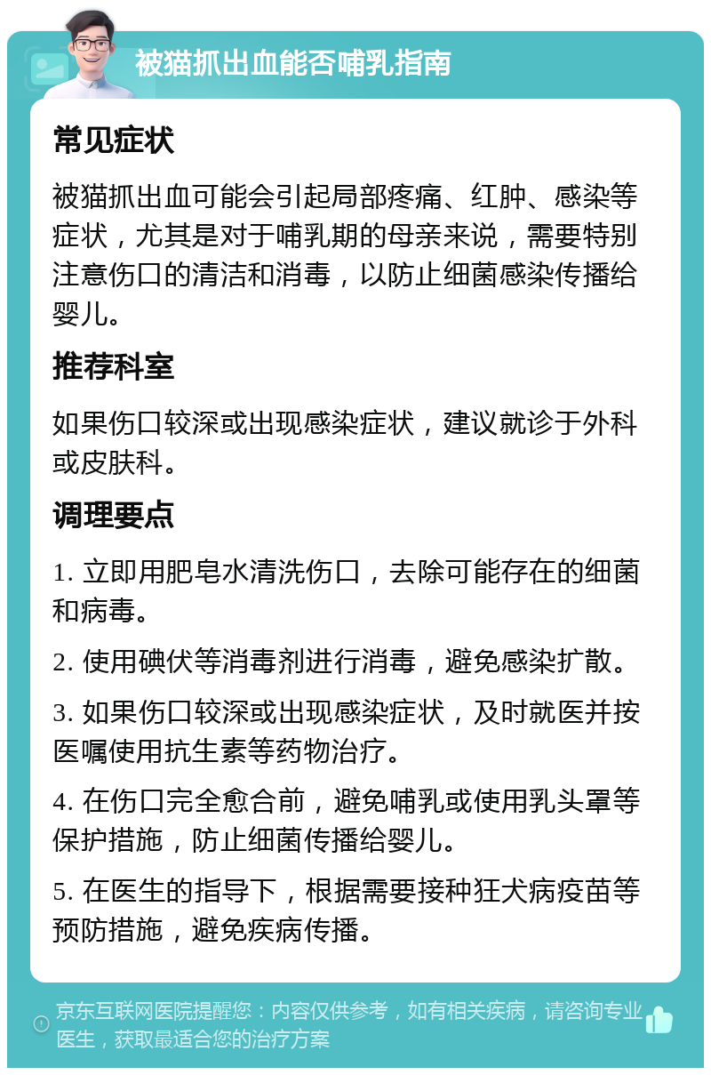 被猫抓出血能否哺乳指南 常见症状 被猫抓出血可能会引起局部疼痛、红肿、感染等症状，尤其是对于哺乳期的母亲来说，需要特别注意伤口的清洁和消毒，以防止细菌感染传播给婴儿。 推荐科室 如果伤口较深或出现感染症状，建议就诊于外科或皮肤科。 调理要点 1. 立即用肥皂水清洗伤口，去除可能存在的细菌和病毒。 2. 使用碘伏等消毒剂进行消毒，避免感染扩散。 3. 如果伤口较深或出现感染症状，及时就医并按医嘱使用抗生素等药物治疗。 4. 在伤口完全愈合前，避免哺乳或使用乳头罩等保护措施，防止细菌传播给婴儿。 5. 在医生的指导下，根据需要接种狂犬病疫苗等预防措施，避免疾病传播。