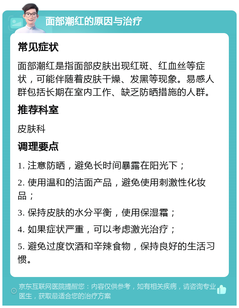 面部潮红的原因与治疗 常见症状 面部潮红是指面部皮肤出现红斑、红血丝等症状，可能伴随着皮肤干燥、发黑等现象。易感人群包括长期在室内工作、缺乏防晒措施的人群。 推荐科室 皮肤科 调理要点 1. 注意防晒，避免长时间暴露在阳光下； 2. 使用温和的洁面产品，避免使用刺激性化妆品； 3. 保持皮肤的水分平衡，使用保湿霜； 4. 如果症状严重，可以考虑激光治疗； 5. 避免过度饮酒和辛辣食物，保持良好的生活习惯。