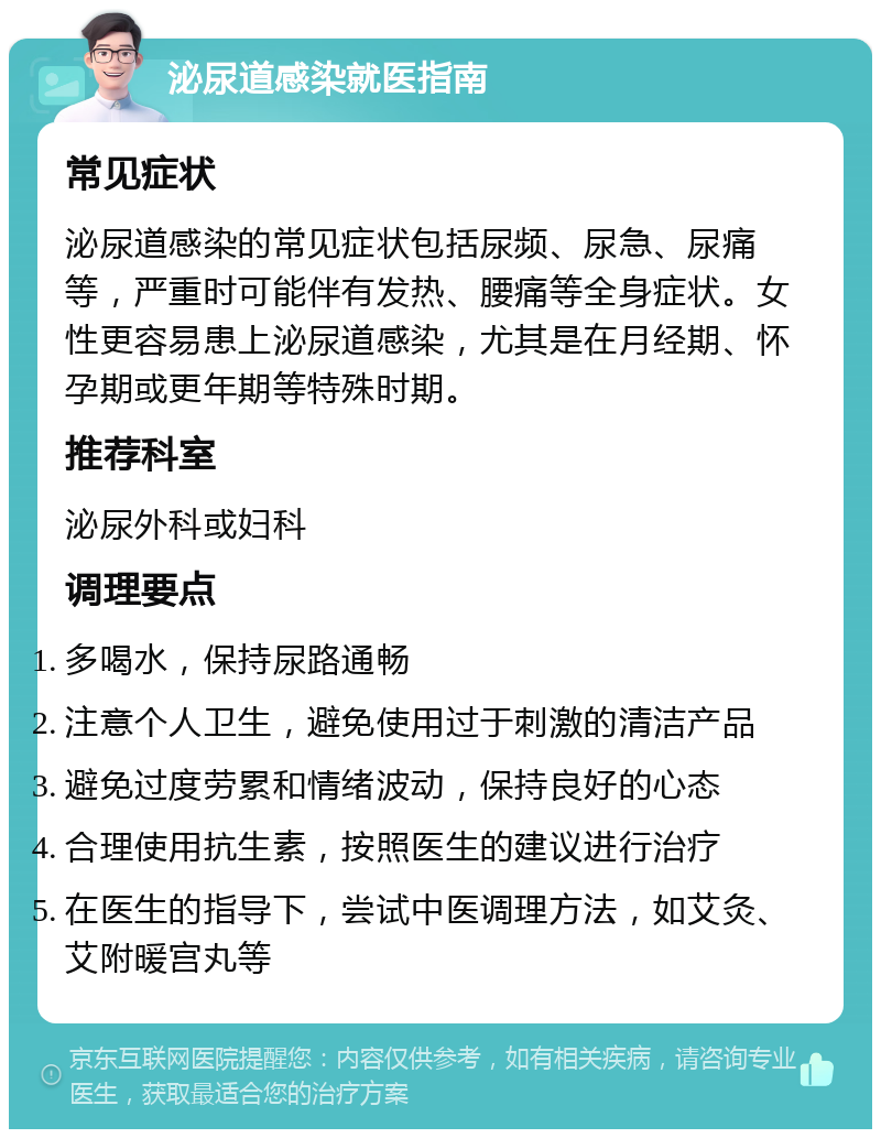 泌尿道感染就医指南 常见症状 泌尿道感染的常见症状包括尿频、尿急、尿痛等，严重时可能伴有发热、腰痛等全身症状。女性更容易患上泌尿道感染，尤其是在月经期、怀孕期或更年期等特殊时期。 推荐科室 泌尿外科或妇科 调理要点 多喝水，保持尿路通畅 注意个人卫生，避免使用过于刺激的清洁产品 避免过度劳累和情绪波动，保持良好的心态 合理使用抗生素，按照医生的建议进行治疗 在医生的指导下，尝试中医调理方法，如艾灸、艾附暖宫丸等