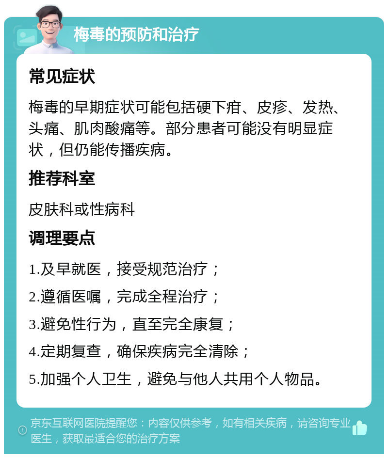 梅毒的预防和治疗 常见症状 梅毒的早期症状可能包括硬下疳、皮疹、发热、头痛、肌肉酸痛等。部分患者可能没有明显症状，但仍能传播疾病。 推荐科室 皮肤科或性病科 调理要点 1.及早就医，接受规范治疗； 2.遵循医嘱，完成全程治疗； 3.避免性行为，直至完全康复； 4.定期复查，确保疾病完全清除； 5.加强个人卫生，避免与他人共用个人物品。