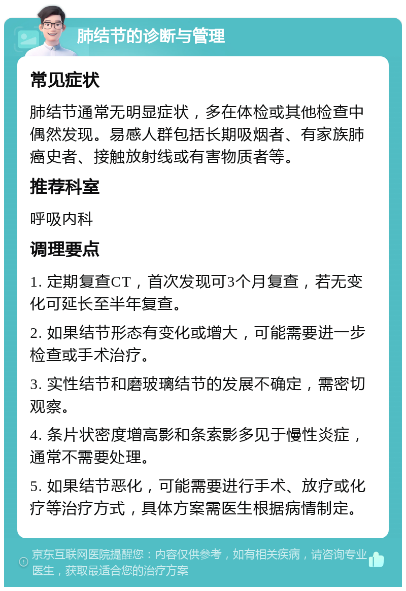 肺结节的诊断与管理 常见症状 肺结节通常无明显症状，多在体检或其他检查中偶然发现。易感人群包括长期吸烟者、有家族肺癌史者、接触放射线或有害物质者等。 推荐科室 呼吸内科 调理要点 1. 定期复查CT，首次发现可3个月复查，若无变化可延长至半年复查。 2. 如果结节形态有变化或增大，可能需要进一步检查或手术治疗。 3. 实性结节和磨玻璃结节的发展不确定，需密切观察。 4. 条片状密度增高影和条索影多见于慢性炎症，通常不需要处理。 5. 如果结节恶化，可能需要进行手术、放疗或化疗等治疗方式，具体方案需医生根据病情制定。