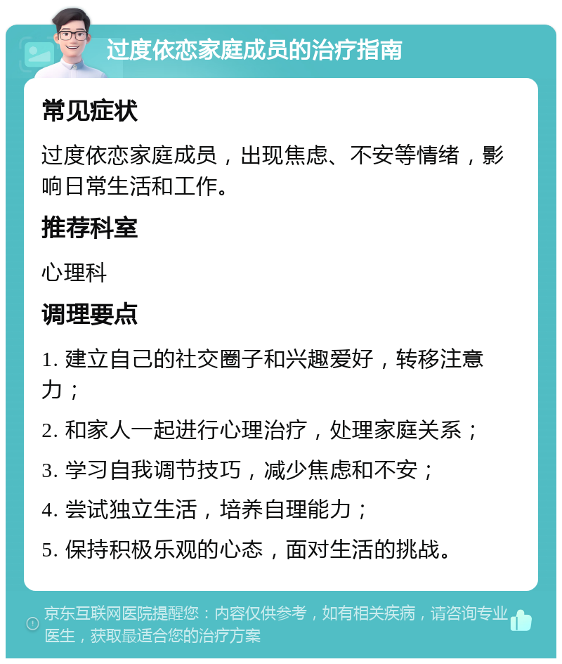 过度依恋家庭成员的治疗指南 常见症状 过度依恋家庭成员，出现焦虑、不安等情绪，影响日常生活和工作。 推荐科室 心理科 调理要点 1. 建立自己的社交圈子和兴趣爱好，转移注意力； 2. 和家人一起进行心理治疗，处理家庭关系； 3. 学习自我调节技巧，减少焦虑和不安； 4. 尝试独立生活，培养自理能力； 5. 保持积极乐观的心态，面对生活的挑战。