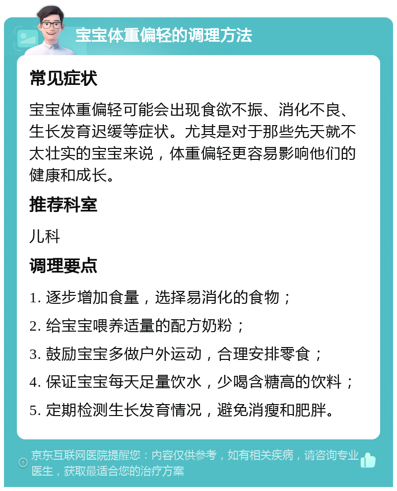 宝宝体重偏轻的调理方法 常见症状 宝宝体重偏轻可能会出现食欲不振、消化不良、生长发育迟缓等症状。尤其是对于那些先天就不太壮实的宝宝来说，体重偏轻更容易影响他们的健康和成长。 推荐科室 儿科 调理要点 1. 逐步增加食量，选择易消化的食物； 2. 给宝宝喂养适量的配方奶粉； 3. 鼓励宝宝多做户外运动，合理安排零食； 4. 保证宝宝每天足量饮水，少喝含糖高的饮料； 5. 定期检测生长发育情况，避免消瘦和肥胖。