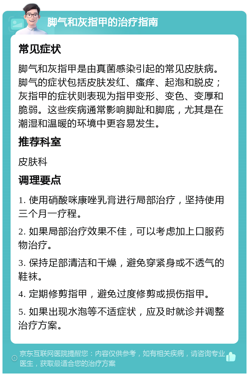 脚气和灰指甲的治疗指南 常见症状 脚气和灰指甲是由真菌感染引起的常见皮肤病。脚气的症状包括皮肤发红、瘙痒、起泡和脱皮；灰指甲的症状则表现为指甲变形、变色、变厚和脆弱。这些疾病通常影响脚趾和脚底，尤其是在潮湿和温暖的环境中更容易发生。 推荐科室 皮肤科 调理要点 1. 使用硝酸咪康唑乳膏进行局部治疗，坚持使用三个月一疗程。 2. 如果局部治疗效果不佳，可以考虑加上口服药物治疗。 3. 保持足部清洁和干燥，避免穿紧身或不透气的鞋袜。 4. 定期修剪指甲，避免过度修剪或损伤指甲。 5. 如果出现水泡等不适症状，应及时就诊并调整治疗方案。