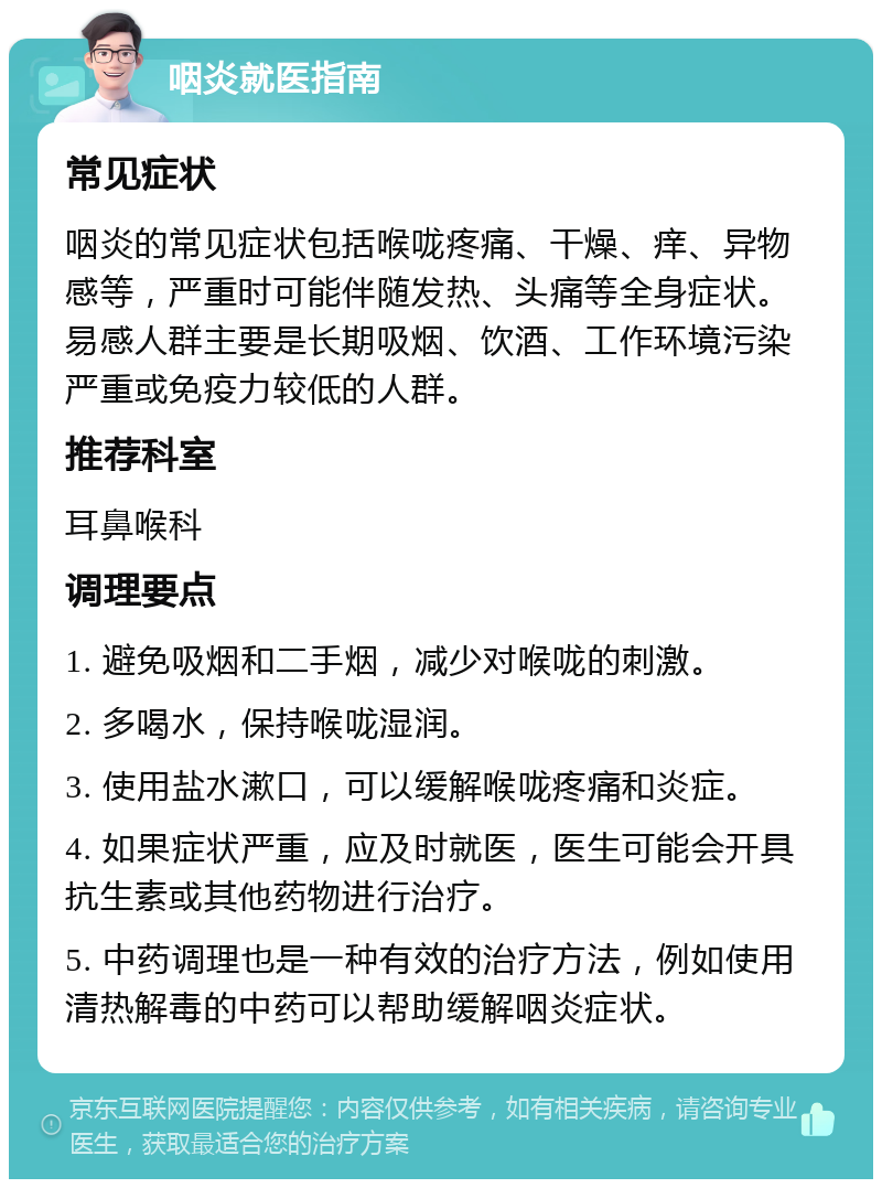 咽炎就医指南 常见症状 咽炎的常见症状包括喉咙疼痛、干燥、痒、异物感等，严重时可能伴随发热、头痛等全身症状。易感人群主要是长期吸烟、饮酒、工作环境污染严重或免疫力较低的人群。 推荐科室 耳鼻喉科 调理要点 1. 避免吸烟和二手烟，减少对喉咙的刺激。 2. 多喝水，保持喉咙湿润。 3. 使用盐水漱口，可以缓解喉咙疼痛和炎症。 4. 如果症状严重，应及时就医，医生可能会开具抗生素或其他药物进行治疗。 5. 中药调理也是一种有效的治疗方法，例如使用清热解毒的中药可以帮助缓解咽炎症状。