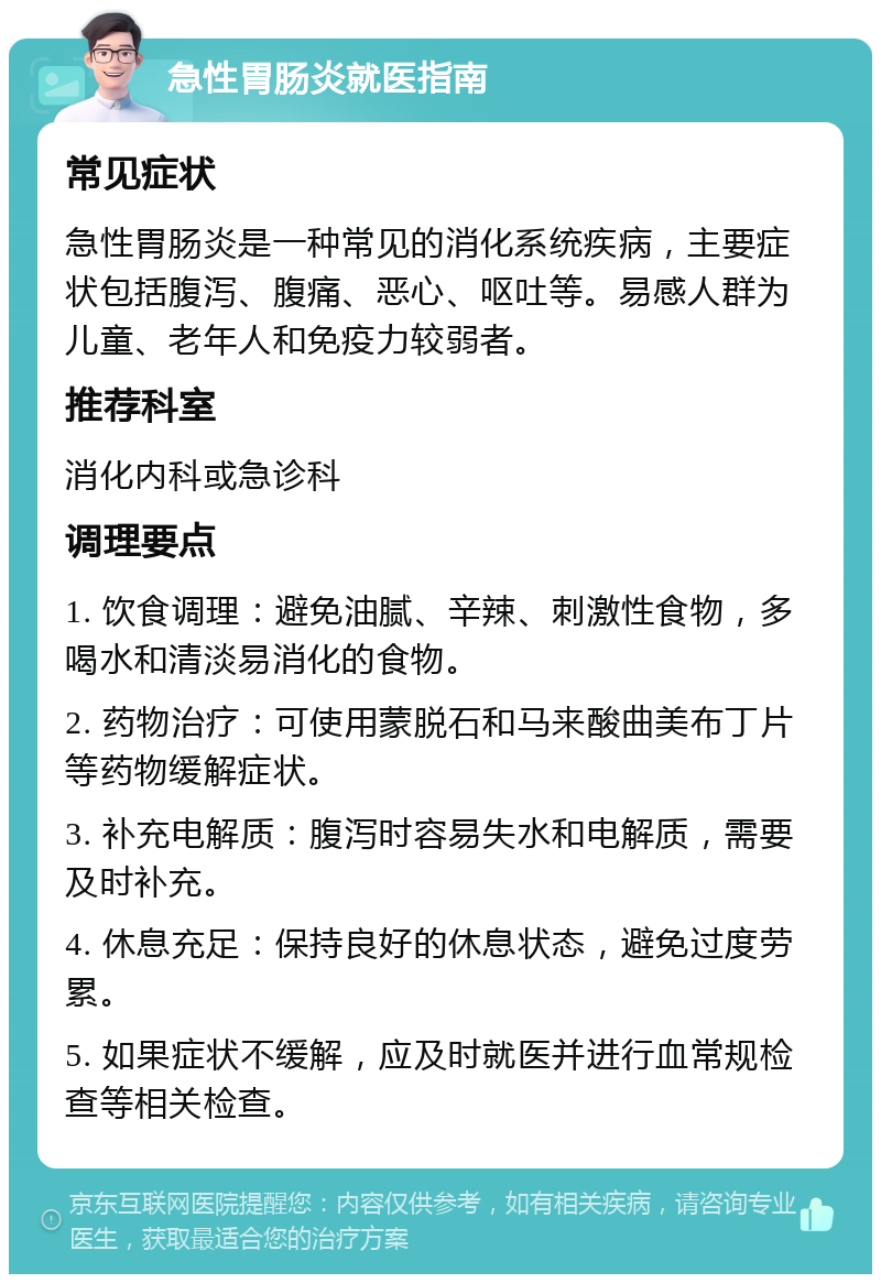 急性胃肠炎就医指南 常见症状 急性胃肠炎是一种常见的消化系统疾病，主要症状包括腹泻、腹痛、恶心、呕吐等。易感人群为儿童、老年人和免疫力较弱者。 推荐科室 消化内科或急诊科 调理要点 1. 饮食调理：避免油腻、辛辣、刺激性食物，多喝水和清淡易消化的食物。 2. 药物治疗：可使用蒙脱石和马来酸曲美布丁片等药物缓解症状。 3. 补充电解质：腹泻时容易失水和电解质，需要及时补充。 4. 休息充足：保持良好的休息状态，避免过度劳累。 5. 如果症状不缓解，应及时就医并进行血常规检查等相关检查。