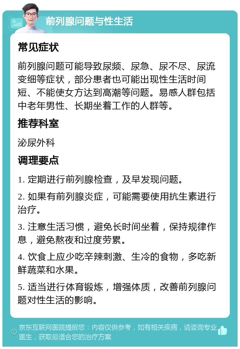 前列腺问题与性生活 常见症状 前列腺问题可能导致尿频、尿急、尿不尽、尿流变细等症状，部分患者也可能出现性生活时间短、不能使女方达到高潮等问题。易感人群包括中老年男性、长期坐着工作的人群等。 推荐科室 泌尿外科 调理要点 1. 定期进行前列腺检查，及早发现问题。 2. 如果有前列腺炎症，可能需要使用抗生素进行治疗。 3. 注意生活习惯，避免长时间坐着，保持规律作息，避免熬夜和过度劳累。 4. 饮食上应少吃辛辣刺激、生冷的食物，多吃新鲜蔬菜和水果。 5. 适当进行体育锻炼，增强体质，改善前列腺问题对性生活的影响。