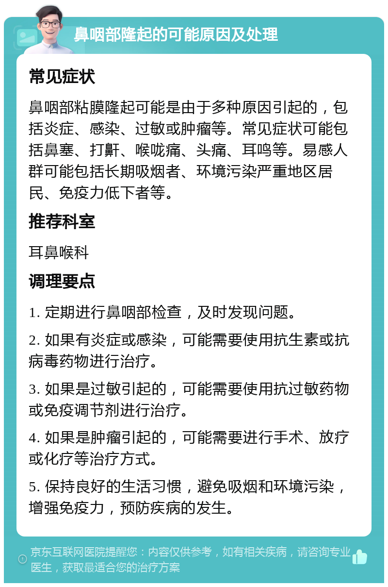 鼻咽部隆起的可能原因及处理 常见症状 鼻咽部粘膜隆起可能是由于多种原因引起的，包括炎症、感染、过敏或肿瘤等。常见症状可能包括鼻塞、打鼾、喉咙痛、头痛、耳鸣等。易感人群可能包括长期吸烟者、环境污染严重地区居民、免疫力低下者等。 推荐科室 耳鼻喉科 调理要点 1. 定期进行鼻咽部检查，及时发现问题。 2. 如果有炎症或感染，可能需要使用抗生素或抗病毒药物进行治疗。 3. 如果是过敏引起的，可能需要使用抗过敏药物或免疫调节剂进行治疗。 4. 如果是肿瘤引起的，可能需要进行手术、放疗或化疗等治疗方式。 5. 保持良好的生活习惯，避免吸烟和环境污染，增强免疫力，预防疾病的发生。