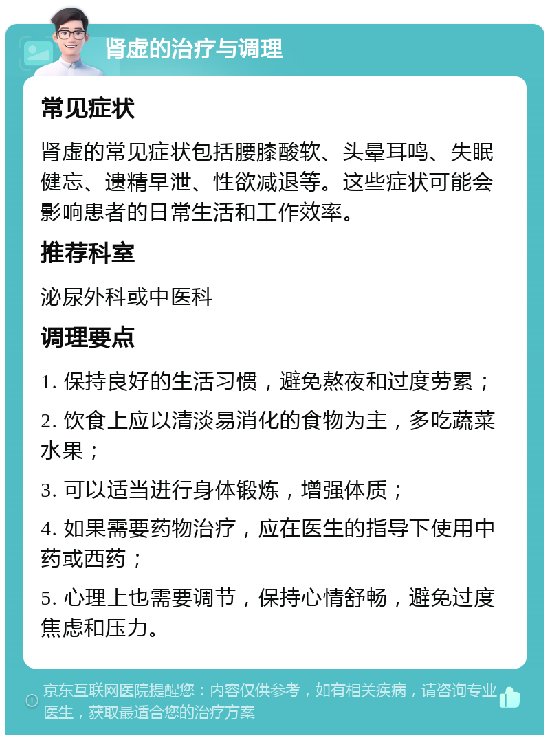 肾虚的治疗与调理 常见症状 肾虚的常见症状包括腰膝酸软、头晕耳鸣、失眠健忘、遗精早泄、性欲减退等。这些症状可能会影响患者的日常生活和工作效率。 推荐科室 泌尿外科或中医科 调理要点 1. 保持良好的生活习惯，避免熬夜和过度劳累； 2. 饮食上应以清淡易消化的食物为主，多吃蔬菜水果； 3. 可以适当进行身体锻炼，增强体质； 4. 如果需要药物治疗，应在医生的指导下使用中药或西药； 5. 心理上也需要调节，保持心情舒畅，避免过度焦虑和压力。