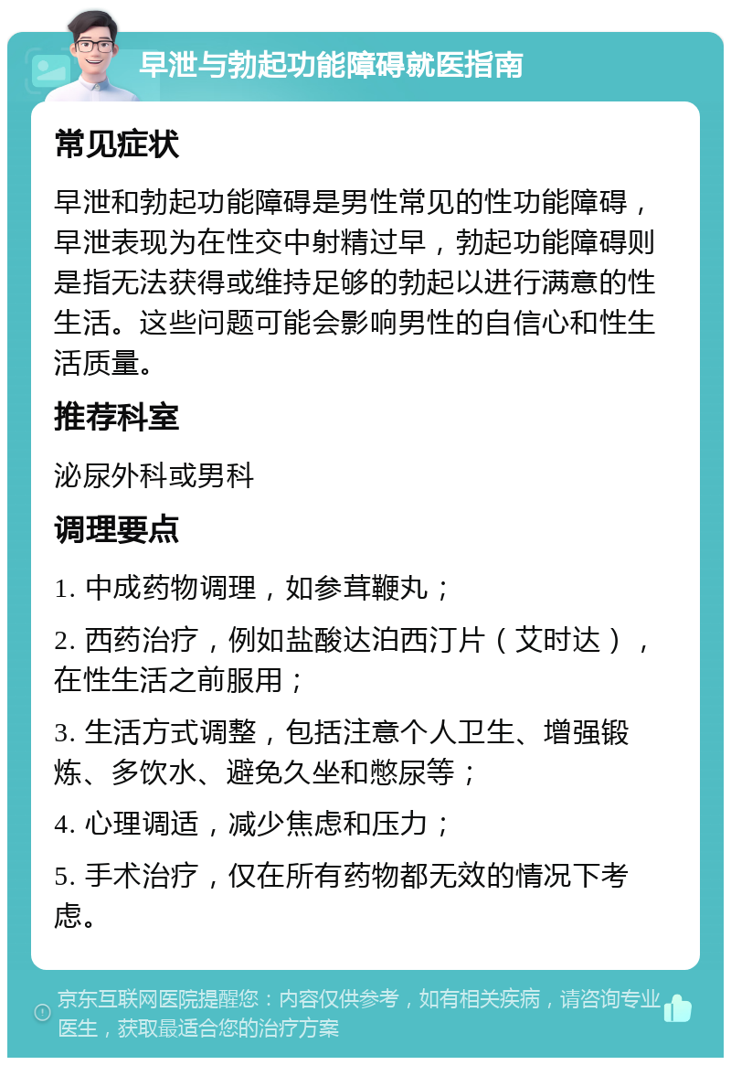 早泄与勃起功能障碍就医指南 常见症状 早泄和勃起功能障碍是男性常见的性功能障碍，早泄表现为在性交中射精过早，勃起功能障碍则是指无法获得或维持足够的勃起以进行满意的性生活。这些问题可能会影响男性的自信心和性生活质量。 推荐科室 泌尿外科或男科 调理要点 1. 中成药物调理，如参茸鞭丸； 2. 西药治疗，例如盐酸达泊西汀片（艾时达），在性生活之前服用； 3. 生活方式调整，包括注意个人卫生、增强锻炼、多饮水、避免久坐和憋尿等； 4. 心理调适，减少焦虑和压力； 5. 手术治疗，仅在所有药物都无效的情况下考虑。