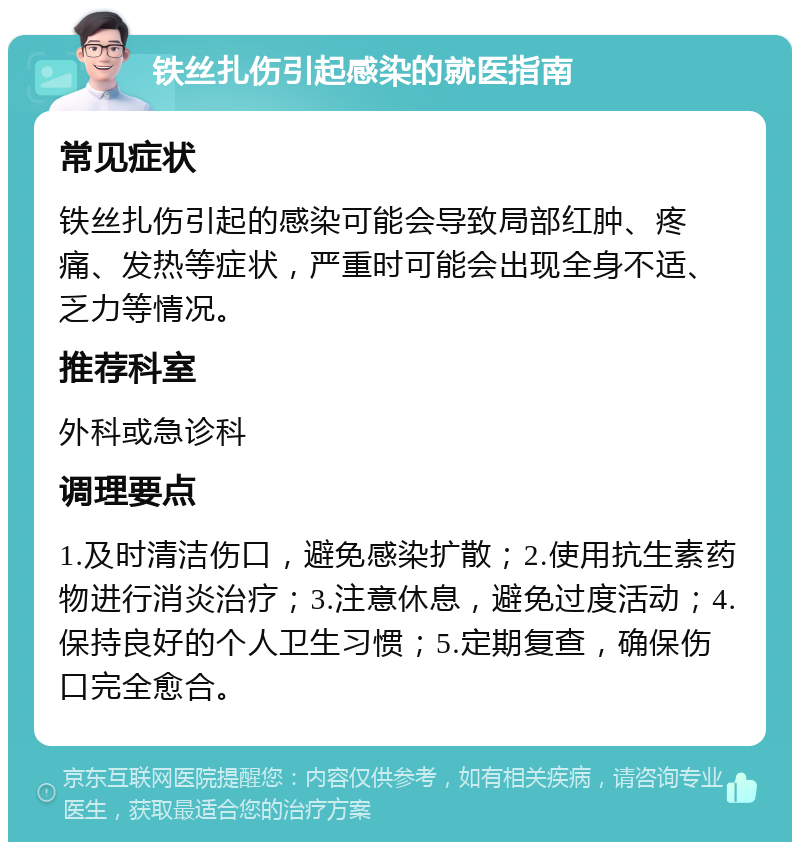 铁丝扎伤引起感染的就医指南 常见症状 铁丝扎伤引起的感染可能会导致局部红肿、疼痛、发热等症状，严重时可能会出现全身不适、乏力等情况。 推荐科室 外科或急诊科 调理要点 1.及时清洁伤口，避免感染扩散；2.使用抗生素药物进行消炎治疗；3.注意休息，避免过度活动；4.保持良好的个人卫生习惯；5.定期复查，确保伤口完全愈合。