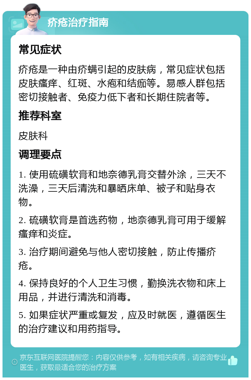 疥疮治疗指南 常见症状 疥疮是一种由疥螨引起的皮肤病，常见症状包括皮肤瘙痒、红斑、水疱和结痂等。易感人群包括密切接触者、免疫力低下者和长期住院者等。 推荐科室 皮肤科 调理要点 1. 使用硫磺软膏和地奈德乳膏交替外涂，三天不洗澡，三天后清洗和暴晒床单、被子和贴身衣物。 2. 硫磺软膏是首选药物，地奈德乳膏可用于缓解瘙痒和炎症。 3. 治疗期间避免与他人密切接触，防止传播疥疮。 4. 保持良好的个人卫生习惯，勤换洗衣物和床上用品，并进行清洗和消毒。 5. 如果症状严重或复发，应及时就医，遵循医生的治疗建议和用药指导。