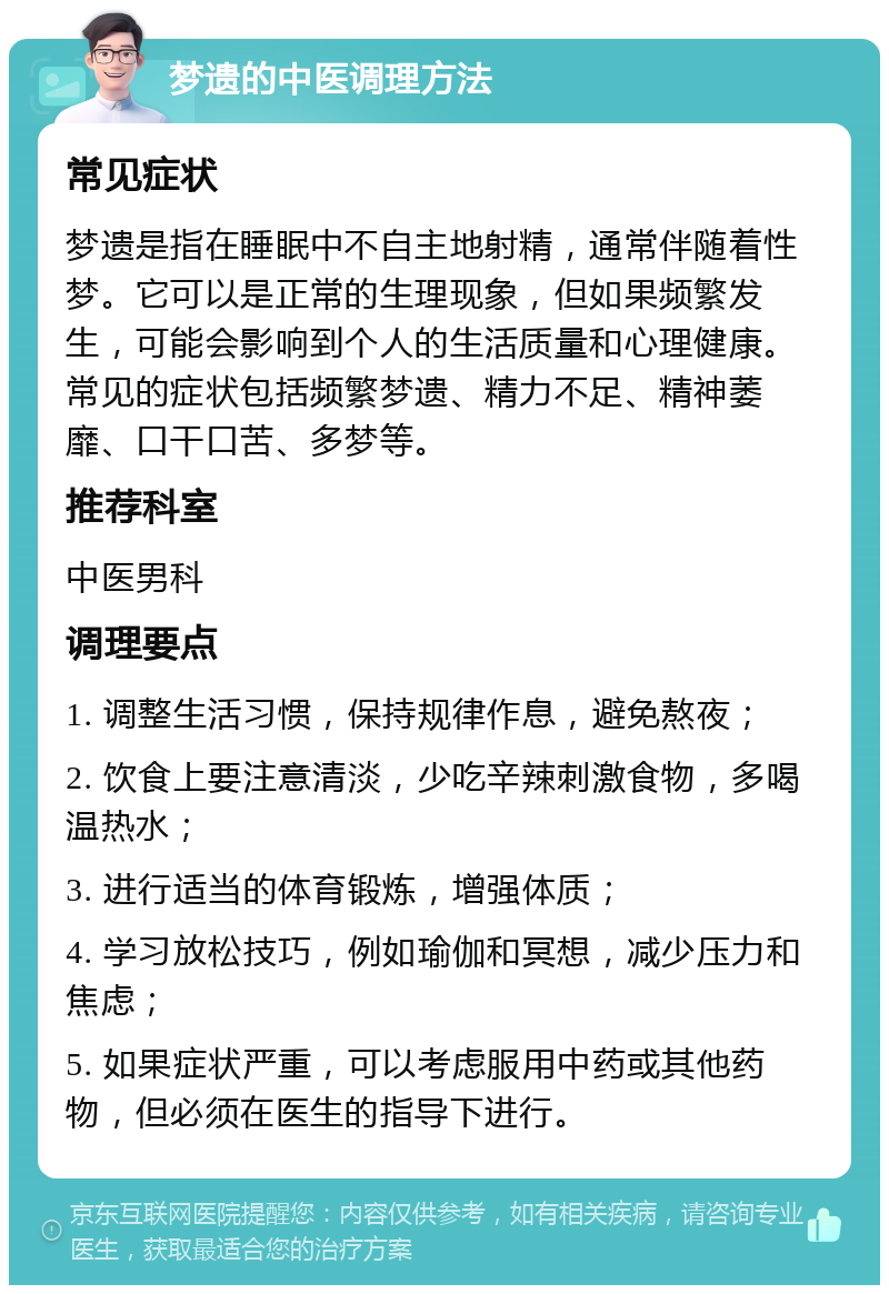 梦遗的中医调理方法 常见症状 梦遗是指在睡眠中不自主地射精，通常伴随着性梦。它可以是正常的生理现象，但如果频繁发生，可能会影响到个人的生活质量和心理健康。常见的症状包括频繁梦遗、精力不足、精神萎靡、口干口苦、多梦等。 推荐科室 中医男科 调理要点 1. 调整生活习惯，保持规律作息，避免熬夜； 2. 饮食上要注意清淡，少吃辛辣刺激食物，多喝温热水； 3. 进行适当的体育锻炼，增强体质； 4. 学习放松技巧，例如瑜伽和冥想，减少压力和焦虑； 5. 如果症状严重，可以考虑服用中药或其他药物，但必须在医生的指导下进行。