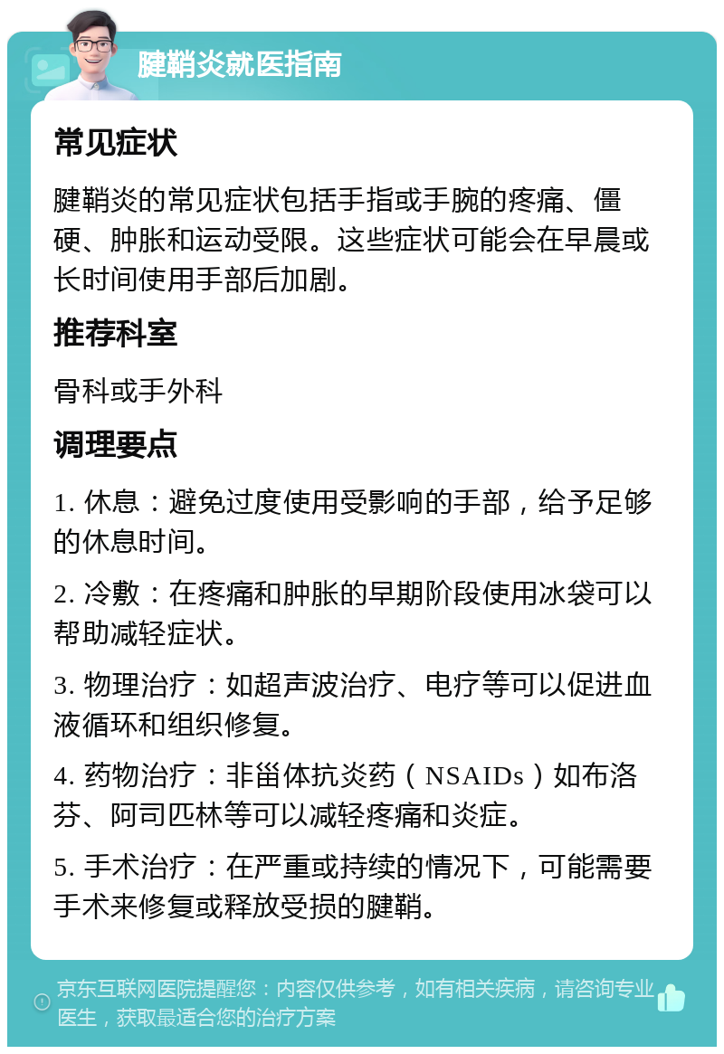 腱鞘炎就医指南 常见症状 腱鞘炎的常见症状包括手指或手腕的疼痛、僵硬、肿胀和运动受限。这些症状可能会在早晨或长时间使用手部后加剧。 推荐科室 骨科或手外科 调理要点 1. 休息：避免过度使用受影响的手部，给予足够的休息时间。 2. 冷敷：在疼痛和肿胀的早期阶段使用冰袋可以帮助减轻症状。 3. 物理治疗：如超声波治疗、电疗等可以促进血液循环和组织修复。 4. 药物治疗：非甾体抗炎药（NSAIDs）如布洛芬、阿司匹林等可以减轻疼痛和炎症。 5. 手术治疗：在严重或持续的情况下，可能需要手术来修复或释放受损的腱鞘。