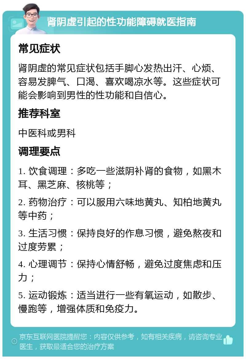 肾阴虚引起的性功能障碍就医指南 常见症状 肾阴虚的常见症状包括手脚心发热出汗、心烦、容易发脾气、口渴、喜欢喝凉水等。这些症状可能会影响到男性的性功能和自信心。 推荐科室 中医科或男科 调理要点 1. 饮食调理：多吃一些滋阴补肾的食物，如黑木耳、黑芝麻、核桃等； 2. 药物治疗：可以服用六味地黄丸、知柏地黄丸等中药； 3. 生活习惯：保持良好的作息习惯，避免熬夜和过度劳累； 4. 心理调节：保持心情舒畅，避免过度焦虑和压力； 5. 运动锻炼：适当进行一些有氧运动，如散步、慢跑等，增强体质和免疫力。