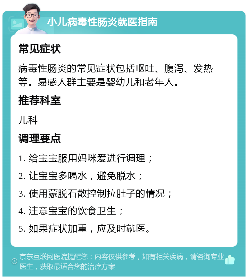 小儿病毒性肠炎就医指南 常见症状 病毒性肠炎的常见症状包括呕吐、腹泻、发热等。易感人群主要是婴幼儿和老年人。 推荐科室 儿科 调理要点 1. 给宝宝服用妈咪爱进行调理； 2. 让宝宝多喝水，避免脱水； 3. 使用蒙脱石散控制拉肚子的情况； 4. 注意宝宝的饮食卫生； 5. 如果症状加重，应及时就医。