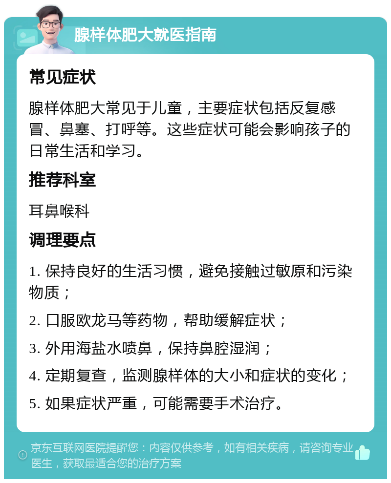 腺样体肥大就医指南 常见症状 腺样体肥大常见于儿童，主要症状包括反复感冒、鼻塞、打呼等。这些症状可能会影响孩子的日常生活和学习。 推荐科室 耳鼻喉科 调理要点 1. 保持良好的生活习惯，避免接触过敏原和污染物质； 2. 口服欧龙马等药物，帮助缓解症状； 3. 外用海盐水喷鼻，保持鼻腔湿润； 4. 定期复查，监测腺样体的大小和症状的变化； 5. 如果症状严重，可能需要手术治疗。