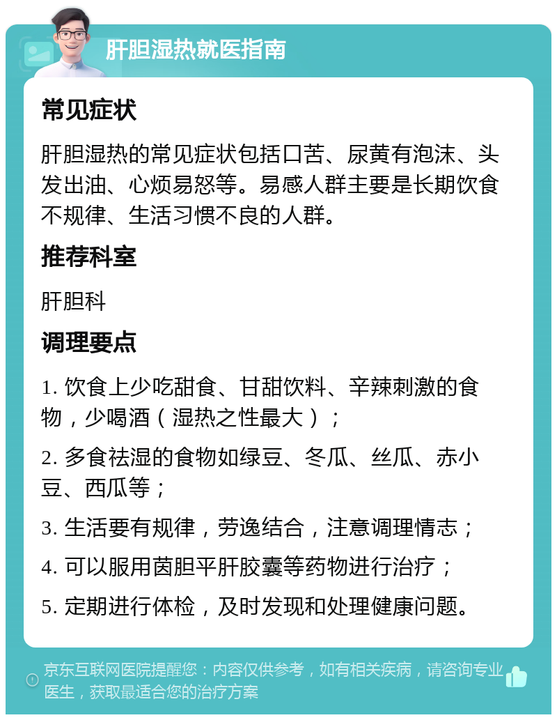 肝胆湿热就医指南 常见症状 肝胆湿热的常见症状包括口苦、尿黄有泡沫、头发出油、心烦易怒等。易感人群主要是长期饮食不规律、生活习惯不良的人群。 推荐科室 肝胆科 调理要点 1. 饮食上少吃甜食、甘甜饮料、辛辣刺激的食物，少喝酒（湿热之性最大）； 2. 多食祛湿的食物如绿豆、冬瓜、丝瓜、赤小豆、西瓜等； 3. 生活要有规律，劳逸结合，注意调理情志； 4. 可以服用茵胆平肝胶囊等药物进行治疗； 5. 定期进行体检，及时发现和处理健康问题。