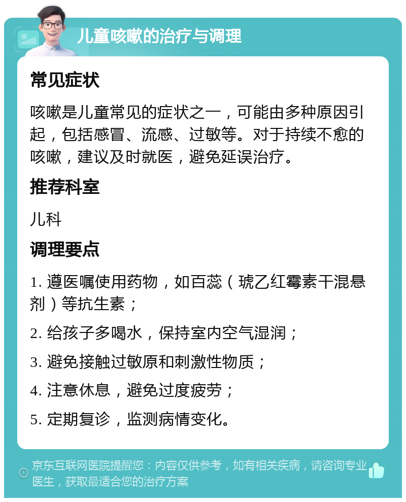 儿童咳嗽的治疗与调理 常见症状 咳嗽是儿童常见的症状之一，可能由多种原因引起，包括感冒、流感、过敏等。对于持续不愈的咳嗽，建议及时就医，避免延误治疗。 推荐科室 儿科 调理要点 1. 遵医嘱使用药物，如百蕊（琥乙红霉素干混悬剂）等抗生素； 2. 给孩子多喝水，保持室内空气湿润； 3. 避免接触过敏原和刺激性物质； 4. 注意休息，避免过度疲劳； 5. 定期复诊，监测病情变化。