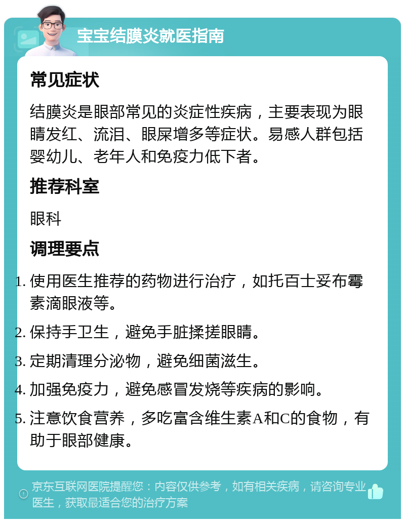 宝宝结膜炎就医指南 常见症状 结膜炎是眼部常见的炎症性疾病，主要表现为眼睛发红、流泪、眼屎增多等症状。易感人群包括婴幼儿、老年人和免疫力低下者。 推荐科室 眼科 调理要点 使用医生推荐的药物进行治疗，如托百士妥布霉素滴眼液等。 保持手卫生，避免手脏揉搓眼睛。 定期清理分泌物，避免细菌滋生。 加强免疫力，避免感冒发烧等疾病的影响。 注意饮食营养，多吃富含维生素A和C的食物，有助于眼部健康。