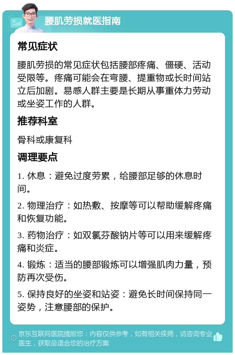 腰肌劳损就医指南 常见症状 腰肌劳损的常见症状包括腰部疼痛、僵硬、活动受限等。疼痛可能会在弯腰、提重物或长时间站立后加剧。易感人群主要是长期从事重体力劳动或坐姿工作的人群。 推荐科室 骨科或康复科 调理要点 1. 休息：避免过度劳累，给腰部足够的休息时间。 2. 物理治疗：如热敷、按摩等可以帮助缓解疼痛和恢复功能。 3. 药物治疗：如双氯芬酸钠片等可以用来缓解疼痛和炎症。 4. 锻炼：适当的腰部锻炼可以增强肌肉力量，预防再次受伤。 5. 保持良好的坐姿和站姿：避免长时间保持同一姿势，注意腰部的保护。