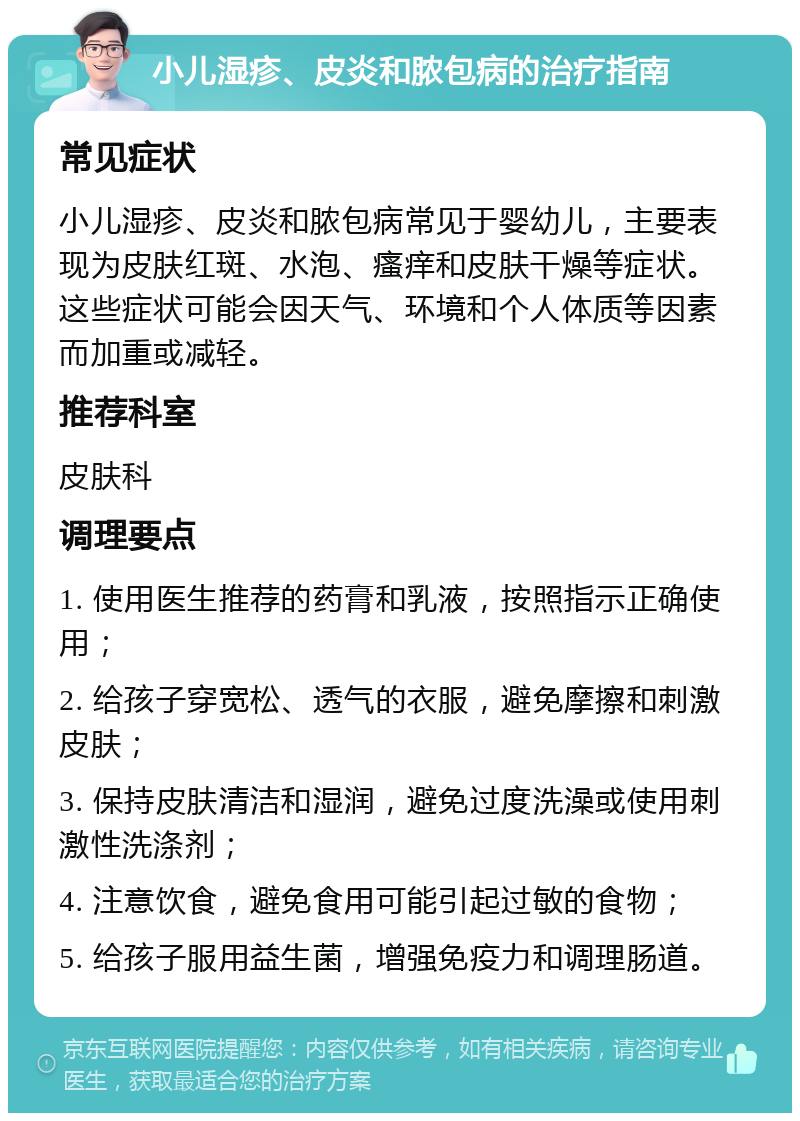 小儿湿疹、皮炎和脓包病的治疗指南 常见症状 小儿湿疹、皮炎和脓包病常见于婴幼儿，主要表现为皮肤红斑、水泡、瘙痒和皮肤干燥等症状。这些症状可能会因天气、环境和个人体质等因素而加重或减轻。 推荐科室 皮肤科 调理要点 1. 使用医生推荐的药膏和乳液，按照指示正确使用； 2. 给孩子穿宽松、透气的衣服，避免摩擦和刺激皮肤； 3. 保持皮肤清洁和湿润，避免过度洗澡或使用刺激性洗涤剂； 4. 注意饮食，避免食用可能引起过敏的食物； 5. 给孩子服用益生菌，增强免疫力和调理肠道。