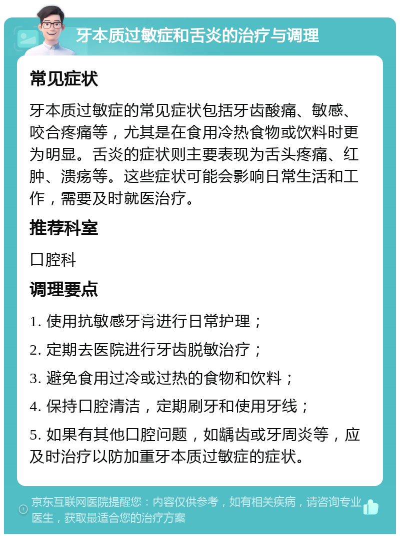 牙本质过敏症和舌炎的治疗与调理 常见症状 牙本质过敏症的常见症状包括牙齿酸痛、敏感、咬合疼痛等，尤其是在食用冷热食物或饮料时更为明显。舌炎的症状则主要表现为舌头疼痛、红肿、溃疡等。这些症状可能会影响日常生活和工作，需要及时就医治疗。 推荐科室 口腔科 调理要点 1. 使用抗敏感牙膏进行日常护理； 2. 定期去医院进行牙齿脱敏治疗； 3. 避免食用过冷或过热的食物和饮料； 4. 保持口腔清洁，定期刷牙和使用牙线； 5. 如果有其他口腔问题，如龋齿或牙周炎等，应及时治疗以防加重牙本质过敏症的症状。