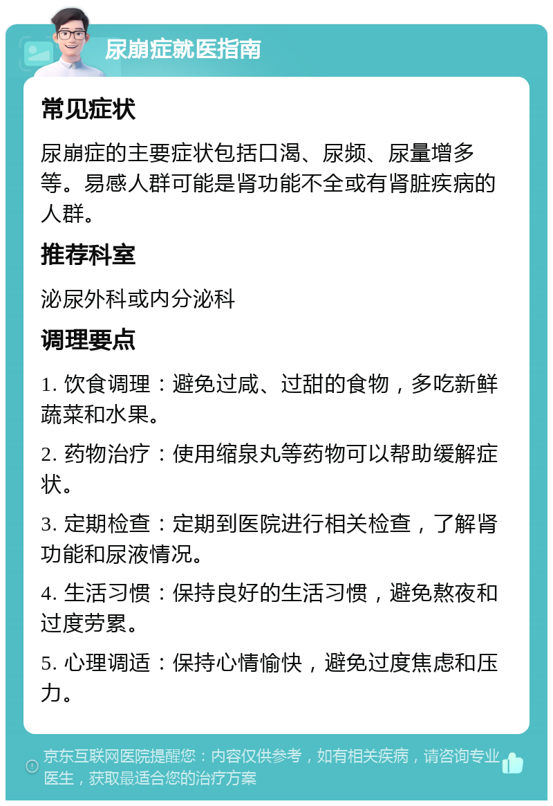 尿崩症就医指南 常见症状 尿崩症的主要症状包括口渴、尿频、尿量增多等。易感人群可能是肾功能不全或有肾脏疾病的人群。 推荐科室 泌尿外科或内分泌科 调理要点 1. 饮食调理：避免过咸、过甜的食物，多吃新鲜蔬菜和水果。 2. 药物治疗：使用缩泉丸等药物可以帮助缓解症状。 3. 定期检查：定期到医院进行相关检查，了解肾功能和尿液情况。 4. 生活习惯：保持良好的生活习惯，避免熬夜和过度劳累。 5. 心理调适：保持心情愉快，避免过度焦虑和压力。