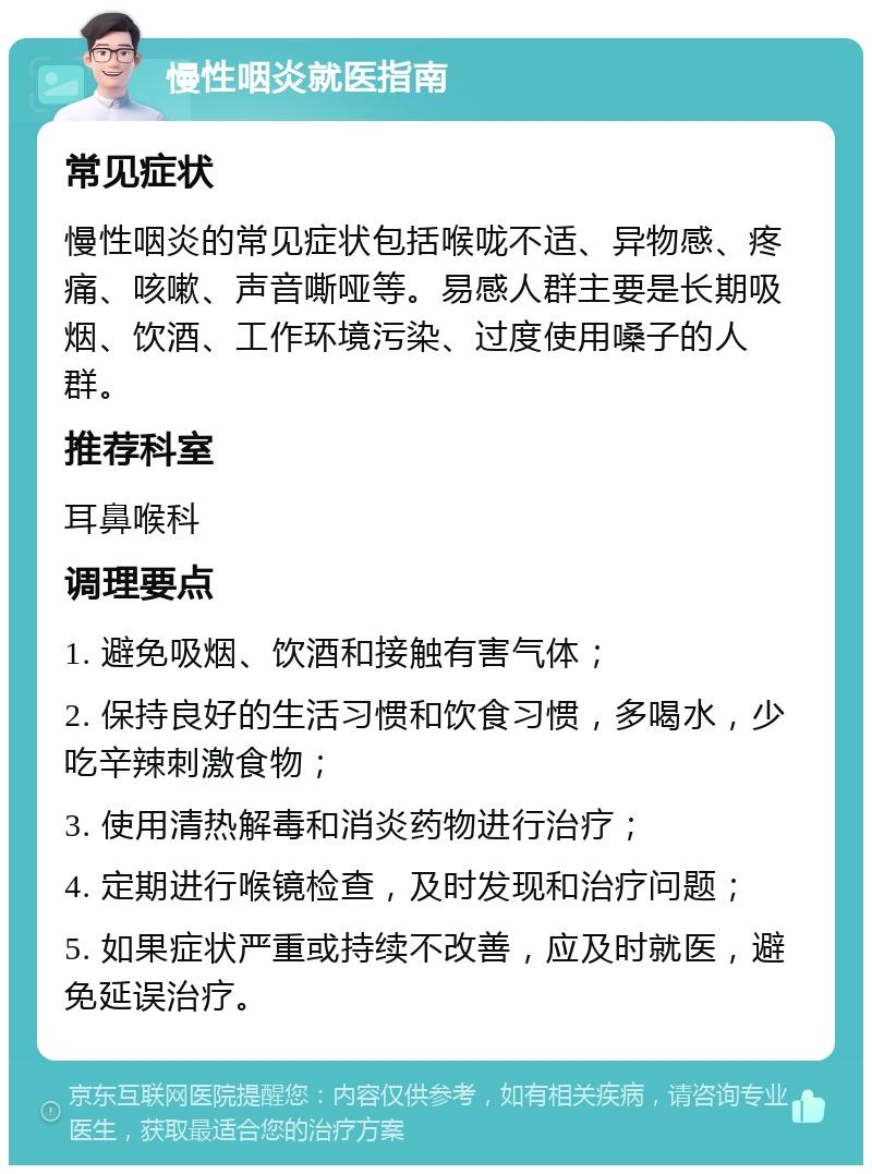 慢性咽炎就医指南 常见症状 慢性咽炎的常见症状包括喉咙不适、异物感、疼痛、咳嗽、声音嘶哑等。易感人群主要是长期吸烟、饮酒、工作环境污染、过度使用嗓子的人群。 推荐科室 耳鼻喉科 调理要点 1. 避免吸烟、饮酒和接触有害气体； 2. 保持良好的生活习惯和饮食习惯，多喝水，少吃辛辣刺激食物； 3. 使用清热解毒和消炎药物进行治疗； 4. 定期进行喉镜检查，及时发现和治疗问题； 5. 如果症状严重或持续不改善，应及时就医，避免延误治疗。