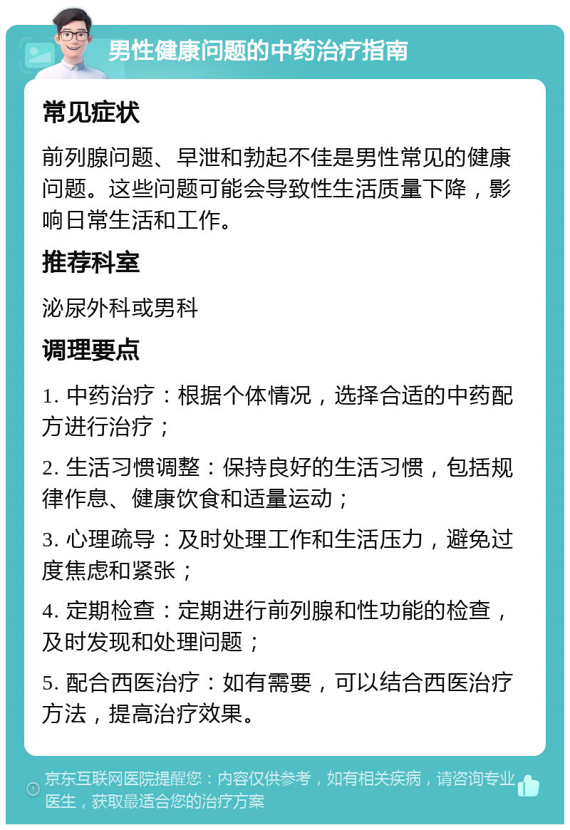 男性健康问题的中药治疗指南 常见症状 前列腺问题、早泄和勃起不佳是男性常见的健康问题。这些问题可能会导致性生活质量下降，影响日常生活和工作。 推荐科室 泌尿外科或男科 调理要点 1. 中药治疗：根据个体情况，选择合适的中药配方进行治疗； 2. 生活习惯调整：保持良好的生活习惯，包括规律作息、健康饮食和适量运动； 3. 心理疏导：及时处理工作和生活压力，避免过度焦虑和紧张； 4. 定期检查：定期进行前列腺和性功能的检查，及时发现和处理问题； 5. 配合西医治疗：如有需要，可以结合西医治疗方法，提高治疗效果。