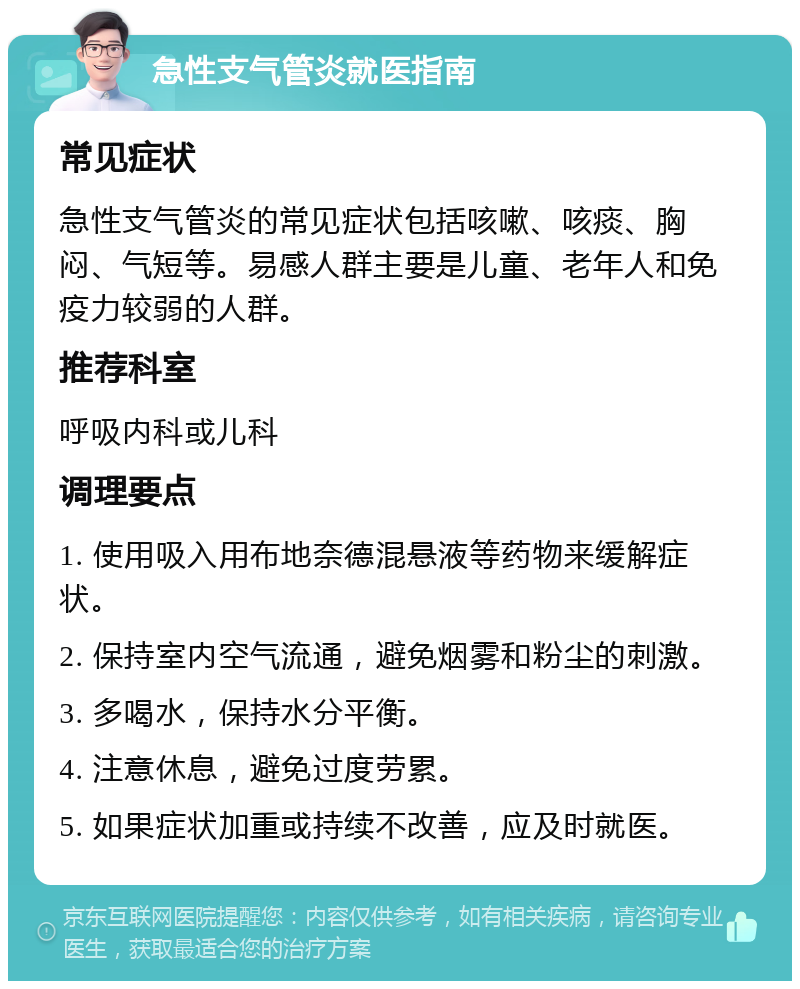 急性支气管炎就医指南 常见症状 急性支气管炎的常见症状包括咳嗽、咳痰、胸闷、气短等。易感人群主要是儿童、老年人和免疫力较弱的人群。 推荐科室 呼吸内科或儿科 调理要点 1. 使用吸入用布地奈德混悬液等药物来缓解症状。 2. 保持室内空气流通，避免烟雾和粉尘的刺激。 3. 多喝水，保持水分平衡。 4. 注意休息，避免过度劳累。 5. 如果症状加重或持续不改善，应及时就医。