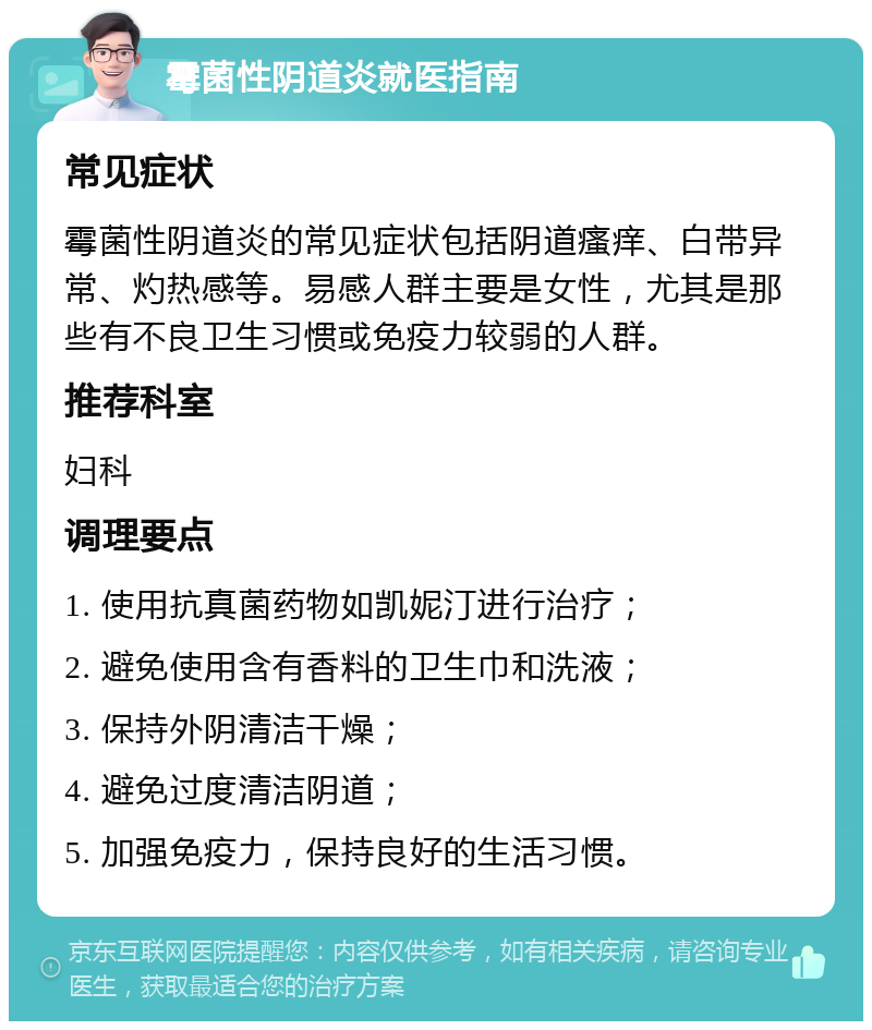 霉菌性阴道炎就医指南 常见症状 霉菌性阴道炎的常见症状包括阴道瘙痒、白带异常、灼热感等。易感人群主要是女性，尤其是那些有不良卫生习惯或免疫力较弱的人群。 推荐科室 妇科 调理要点 1. 使用抗真菌药物如凯妮汀进行治疗； 2. 避免使用含有香料的卫生巾和洗液； 3. 保持外阴清洁干燥； 4. 避免过度清洁阴道； 5. 加强免疫力，保持良好的生活习惯。