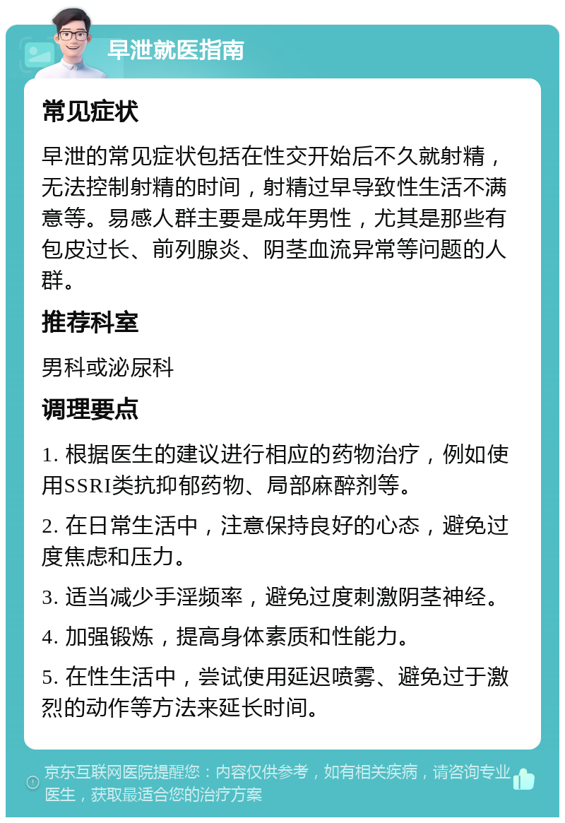 早泄就医指南 常见症状 早泄的常见症状包括在性交开始后不久就射精，无法控制射精的时间，射精过早导致性生活不满意等。易感人群主要是成年男性，尤其是那些有包皮过长、前列腺炎、阴茎血流异常等问题的人群。 推荐科室 男科或泌尿科 调理要点 1. 根据医生的建议进行相应的药物治疗，例如使用SSRI类抗抑郁药物、局部麻醉剂等。 2. 在日常生活中，注意保持良好的心态，避免过度焦虑和压力。 3. 适当减少手淫频率，避免过度刺激阴茎神经。 4. 加强锻炼，提高身体素质和性能力。 5. 在性生活中，尝试使用延迟喷雾、避免过于激烈的动作等方法来延长时间。