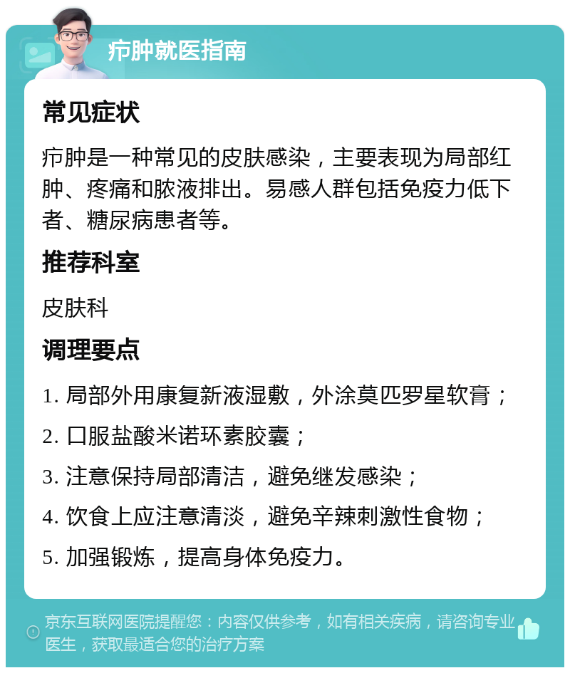 疖肿就医指南 常见症状 疖肿是一种常见的皮肤感染，主要表现为局部红肿、疼痛和脓液排出。易感人群包括免疫力低下者、糖尿病患者等。 推荐科室 皮肤科 调理要点 1. 局部外用康复新液湿敷，外涂莫匹罗星软膏； 2. 口服盐酸米诺环素胶囊； 3. 注意保持局部清洁，避免继发感染； 4. 饮食上应注意清淡，避免辛辣刺激性食物； 5. 加强锻炼，提高身体免疫力。